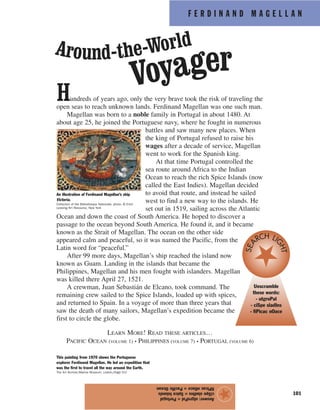 F E R D I N A N D M A G E L L A N
101
Hundreds of years ago, only the very brave took the risk of traveling the
open seas to reach unknown lands. Ferdinand Magellan was one such man.
Magellan was born to a noble family in Portugal in about 1480. At
about age 25, he joined the Portuguese navy, where he fought in numerous
battles and saw many new places. When
the king of Portugal refused to raise his
wages after a decade of service, Magellan
went to work for the Spanish king.
At that time Portugal controlled the
sea route around Africa to the Indian
Ocean to reach the rich Spice Islands (now
called the East Indies). Magellan decided
to avoid that route, and instead he sailed
west to find a new way to the islands. He
set out in 1519, sailing across the Atlantic
Ocean and down the coast of South America. He hoped to discover a
passage to the ocean beyond South America. He found it, and it became
known as the Strait of Magellan. The ocean on the other side
appeared calm and peaceful, so it was named the Pacific, from the
Latin word for “peaceful.”
After 99 more days, Magellan’s ship reached the island now
known as Guam. Landing in the islands that became the
Philippines, Magellan and his men fought with islanders. Magellan
was killed there April 27, 1521.
A crewman, Juan Sebastián de Elcano, took command. The
remaining crew sailed to the Spice Islands, loaded up with spices,
and returned to Spain. In a voyage of more than three years that
saw the death of many sailors, Magellan’s expedition became the
first to circle the globe.
LEARN MORE! READ THESE ARTICLES…
PACIFIC OCEAN (VOLUME 1) • PHILIPPINES (VOLUME 7) • PORTUGAL (VOLUME 6)
Answer:utgroPal=Portugal
ciSpesladIns=SpiceIslands
fiPicacnOace=PacificOcean
★
An illustration of Ferdinand Magellan’s ship
Victoria.
Collection of the Bibliotheque Nationale; photo, © Erich
Lessing/Art Resource, New York
Around-the-World
Voyager
Unscramble
these words:
- utgroPal
- ciSpe sladIns
- fiPicac nOace
SEA
RCH LI
GHT
This painting from 1970 shows the Portuguese
explorer Ferdinand Magellan. He led an expedition that
was the first to travel all the way around the Earth.
The Art Archive/Marine Museum, Lisbon/Dagli Orti
 