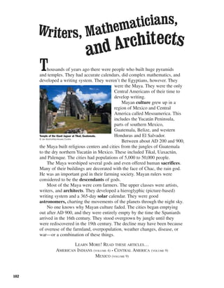 102
Thousands of years ago there were people who built huge pyramids
and temples. They had accurate calendars, did complex mathematics, and
developed a writing system. They weren’t the Egyptians, however. They
were the Maya. They were the only
Central Americans of their time to
develop writing.
Mayan culture grew up in a
region of Mexico and Central
America called Mesoamerica. This
includes the Yucatán Peninsula,
parts of southern Mexico,
Guatemala, Belize, and western
Honduras and El Salvador.
Between about AD 200 and 900,
the Maya built religious centers and cities from the jungles of Guatemala
to the dry northern Yucatán in Mexico. These included Tikal, Uaxactún,
and Palenque. The cities had populations of 5,000 to 50,000 people.
The Maya worshiped several gods and even offered human sacrifices.
Many of their buildings are decorated with the face of Chac, the rain god.
He was an important god in their farming society. Mayan rulers were
considered to be the descendants of gods.
Most of the Maya were corn farmers. The upper classes were artists,
writers, and architects. They developed a hieroglyphic (picture-based)
writing system and a 365-day solar calendar. They were good
astronomers, charting the movements of the planets through the night sky.
No one knows why Mayan culture faded. The cities began emptying
out after AD 900, and they were entirely empty by the time the Spaniards
arrived in the 16th century. They stood overgrown by jungle until they
were rediscovered in the 19th century. The decline may have been because
of overuse of the farmland, overpopulation, weather changes, disease, or
war—or a combination of these things.
LEARN MORE! READ THESE ARTICLES…
AMERICAN INDIANS (VOLUME 4) • CENTRAL AMERICA (VOLUME 9)
MEXICO (VOLUME 9)
Temple of the Giant Jaguar at Tikal, Guatemala.
© Jan Butchofsky-Houser/Corbis
Writers, Mathematicians,
and Architects
 