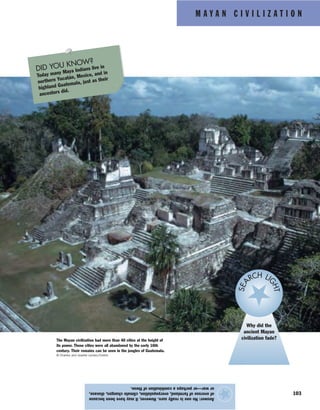 M A Y A N C I V I L I Z A T I O N
103
Answer:Nooneisreallysure.However,itmayhavebeenbecause
ofoveruseoffarmland,overpopulation,climatechanges,disease,
orwar—orperhapsacombinationofthese.
★
Why did the
ancient Mayan
civilization fade?
SEA
RCH LI
GHT
The Mayan civilization had more than 40 cities at the height of
its power. Those cities were all abandoned by the early 16th
century. Their remains can be seen in the jungles of Guatemala.
© Charles and Josette Lenars/Corbis
DID YOU KNOW?
Today many Maya Indians live in
northern Yucatán, Mexico, and in
highland Guatemala, just as their
ancestors did.
 