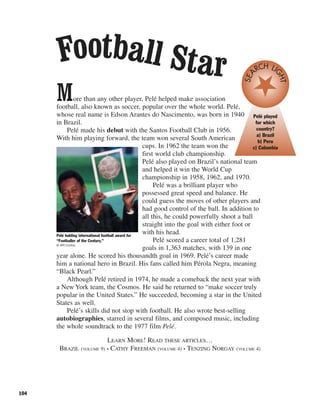 104
More than any other player, Pelé helped make association
football, also known as soccer, popular over the whole world. Pelé,
whose real name is Edson Arantes do Nascimento, was born in 1940
in Brazil.
Pelé made his debut with the Santos Football Club in 1956.
With him playing forward, the team won several South American
cups. In 1962 the team won the
first world club championship.
Pelé also played on Brazil’s national team
and helped it win the World Cup
championship in 1958, 1962, and 1970.
Pelé was a brilliant player who
possessed great speed and balance. He
could guess the moves of other players and
had good control of the ball. In addition to
all this, he could powerfully shoot a ball
straight into the goal with either foot or
with his head.
Pelé scored a career total of 1,281
goals in 1,363 matches, with 139 in one
year alone. He scored his thousandth goal in 1969. Pelé’s career made
him a national hero in Brazil. His fans called him Pérola Negra, meaning
“Black Pearl.”
Although Pelé retired in 1974, he made a comeback the next year with
a New York team, the Cosmos. He said he returned to “make soccer truly
popular in the United States.” He succeeded, becoming a star in the United
States as well.
Pelé’s skills did not stop with football. He also wrote best-selling
autobiographies, starred in several films, and composed music, including
the whole soundtrack to the 1977 film Pelé.
LEARN MORE! READ THESE ARTICLES…
BRAZIL (VOLUME 9) • CATHY FREEMAN (VOLUME 4) • TENZING NORGAY (VOLUME 4)
Pelé holding international football award for
“Footballer of the Century.”
© AFP/Corbis
Football Star
Pelé played
for which
country?
a) Brazil
b) Peru
c) Colombia
SEA
RCH LI
GHT
 