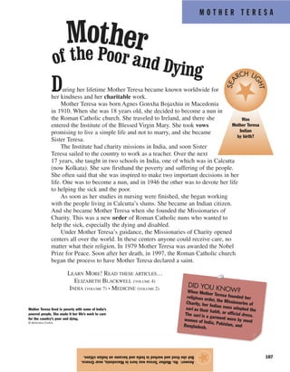 M O T H E R T E R E S A
107
Answer:No.MotherTeresawasborninMacedonia,nearGreece.
ButshelivedandworkedinIndiaandbecameanIndiancitizen.
★
During her lifetime Mother Teresa became known worldwide for
her kindness and her charitable work.
Mother Teresa was born Agnes Gonxha Bojaxhiu in Macedonia
in 1910. When she was 18 years old, she decided to become a nun in
the Roman Catholic church. She traveled to Ireland, and there she
entered the Institute of the Blessed Virgin Mary. She took vows
promising to live a simple life and not to marry, and she became
Sister Teresa.
The Institute had charity missions in India, and soon Sister
Teresa sailed to the country to work as a teacher. Over the next
17 years, she taught in two schools in India, one of which was in Calcutta
(now Kolkata). She saw firsthand the poverty and suffering of the people.
She often said that she was inspired to make two important decisions in her
life. One was to become a nun, and in 1946 the other was to devote her life
to helping the sick and the poor.
As soon as her studies in nursing were finished, she began working
with the people living in Calcutta’s slums. She became an Indian citizen.
And she became Mother Teresa when she founded the Missionaries of
Charity. This was a new order of Roman Catholic nuns who wanted to
help the sick, especially the dying and disabled.
Under Mother Teresa’s guidance, the Missionaries of Charity opened
centers all over the world. In these centers anyone could receive care, no
matter what their religion. In 1979 Mother Teresa was awarded the Nobel
Prize for Peace. Soon after her death, in 1997, the Roman Catholic church
began the process to have Mother Teresa declared a saint.
LEARN MORE! READ THESE ARTICLES…
ELIZABETH BLACKWELL (VOLUME 4)
INDIA (VOLUME 7) • MEDICINE (VOLUME 2)
Mother Teresa lived in poverty with some of India’s
poorest people. She made it her life’s work to care
for the country’s poor and dying.
© Bettmann/Corbis
DID YOU KNOW?When Mother Teresa founded herreligious order, the Missionaries ofCharity, her Indian nuns adopted thesari as their habit, or official dress.The sari is a garment worn by mostwomen of India, Pakistan, andBangladesh.
Mother
of the Poor and Dying
Was
Mother Teresa
Indian
by birth?
SEA
RCH LI
GHT
 