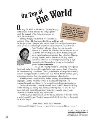 108
On May 29, 1953, at 11:30 AM, Tenzing Norgay
and Edmund Hillary became the first people to
reach the summit of the highest mountain on
Earth, Mount Everest.
Tenzing Norgay was born in 1914 in Tibet (a
region of China). He later moved to Nepal and lived with
the Sherpa people. Sherpas, who moved from Tibet to Nepal hundreds of
years ago, have lived in high mountains for hundreds of years. Not far
from Tenzing’s adopted village rises the majestic
Everest. It is part of the Himalaya Mountains and lies on
the border between Nepal and Tibet. When Europeans
go to Nepal to climb mountains, they often hire Sherpas
to carry supplies and to show them the way up the
mountains. Because of their experience living in high
mountains, the Sherpas have proved to be excellent
guides and mountaineers.
At age 18 Tenzing moved to Darjeeling (now spelled
Darjiling), India. He hoped to make his fortune carrying loads of supplies
for mountaineering expeditions. Three years later he accompanied a survey
team on an expedition to Mount Everest as a porter. In the next few years,
he took part in more Everest expeditions than any other climber.
Working with so many different people, Tenzing learned to speak seven
languages. Later he became a sirdar, or an organizer of porters. He
continued to guide expeditions to Everest and inspired many mountaineers.
During their historic climb of Mount Everest in 1953, Edmund Hillary
lost his footing and nearly died. Tenzing did not panic. He held the rope
line tightly and planted his ax firmly in the ice. Later he simply said,
“Mountain climbers always help one another.”
For his courage and heroism and for having been one of the first people
to scale Mount Everest, Tenzing was awarded the British George Cross and
the Star of Nepal.
LEARN MORE! READ THESE ARTICLES…
FERDINAND MAGELLAN (VOLUME 4) • MOUNTAINS (VOLUME 1) • NEPAL (VOLUME 7)
On Top of
theWorld
Here, Edmund Hillary (on the left) and
Tenzing Norgay prepare for one part of
their climb to the top of Mount Everest.
Royal Geographical Society; photo, Alfred Gregory
Tenzing Norgay.
UPI—EB Inc.
DID YOU KNOW?Tenzing Norgay was the first man to
be photographed on the summit of
Everest. Since Tenzing could not
operate a camera, Edmund Hillary
took the photograph.
 