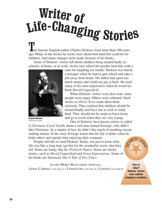 10
The famous English author Charles Dickens lived more than 100 years
ago. Many of the stories he wrote were about how hard life could be for
children. And many changes were made because of his books.
Some of Dickens’ stories tell about children being treated badly in
schools, at home, or at work. At his own school his teacher beat him with a
cane for laughing too loudly. Dickens was barely
a teenager when he had to quit school and take a
job away from home. His father had spent too
much money and could not pay it back. He used
many of his own experiences when he wrote his
book David Copperfield.
When Dickens’ stories were first read, some
people were angry. Others were ashamed. Such
stories as Oliver Twist made them think
seriously. They realized that children should be
treated kindly and have fun as well as study
hard. They should not be made to leave home
and go to work when they are very young.
One of Dickens’ best-known stories is called
A Christmas Carol. It tells about a rich man named Scrooge, who didn’t
like Christmas. As a matter of fact, he didn’t like much of anything except
making money. In the story Scrooge learns that his life is better when he
helps others and spends time enjoying their company.
People still like to read Dickens’ books, not just to learn what
life was like a long time ago but for the wonderful stories that they
tell. Some are funny, like his Pickwick Papers. Some are family
stories, such as David Copperfield and Great Expectations. Some of
his books are historical, like A Tale of Two Cities.
LEARN MORE! READ THESE ARTICLES…
LEWIS CARROLL (VOLUME 3) • LITERATURE (VOLUME 3) • LONDON (VOLUME 6)
Writer of
Life-Changing Stories
Charles Dickens.
© Bettmann/Corbis
True or
false?
Dickens’ stories
were entirely
imaginary creations.
SEA
RCH LIGHT
 