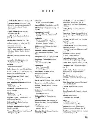 111
I N D E X
Allende, Isabel (Chilean writer) page 7
American Indians, also called First
Nations, or Native Americans page 87
LEARN MORE look under Mayan
civilization
Antony, Mark (Roman official)
Cleopatra page 43
Arafat, Yasir (Palestinian leader)
page 30
architecture: look under Pei, I. M.
Ashoka (emperor of India) page 32
astronomy (science)
Mayan civilization page 103
LEARN MORE look under Copernicus,
Nicolaus; Galileo Galilei; Kepler,
Johannes
athletes: look under Freeman, Cathy;
Pelé
Australian Aboriginals (people)
Cathy Freeman page 92
bacteria
Louis Pasteur page 85
ballet (dance): look under Elssler, Fanny
Basie, Count, also called William Basie
(American musician) page 9
Begin, Menachem (Israeli leader)
page 35
Anwar el-Sadat page 59
Bell, Alexander Graham (American
inventor)
Helen Keller page 97
Blackwell, Elizabeth (American
doctor) page 65
blindness
Helen Keller page 97
Bojaxhiu, Agnes Gonxha (nun): look
under Teresa, Mother
Bolívar, Simón (Latin American
leader) page 89
Burbank, Luther (American plant
breeder) page 66
Caesar, Julius (Roman leader) page 37
Cleopatra page 43
calendars
Mayan civilization page 103
Castro, Fidel (Cuban leader) page 39
Charlemagne (Holy Roman emperor)
page 41
chimpanzees (animals)
Jane Goodall page 78, photograph
page 79
civil rights
Martin Luther King page 98
LEARN MORE look under Gandhi,
Mahatma; Mandela, Nelson
Cixi (empress of China): look under
Empress of China
Clemens, Samuel Langhorne
(American writer): look under Twain,
Mark
Cleopatra (queen of Egypt) page 43
Columbus, Christopher (Italian
explorer)
Did you know? page 86
communism
Fidel Castro page 39
Mao Zedong page 54
Copernicus, Nicolaus (Polish
astronomer) page 69
Cubism (art)
Pablo Picasso page 20
Curie, Marie (French scientist) page 71
dance: look under Elssler, Fanny
Darwin, Charles (British scientist)
page 73
deafness, also called hearing
impairment
Helen Keller page 97
Dickens, Charles (British writer)
page 10
Dragon Empress, The (empress of
China): look under Empress of China
education
Charlemagne page 41
Socrates page 24
Einstein, Albert (German-American
scientist) page 74
Elizabeth I, also called Good Queen
Bess (queen of England) page 44
LEARN MORE look under Shakespeare,
William
Elssler, Fanny (Austrian ballerina)
page 13
Empress of China, also called Cixi, or
Empress Dowager, or The Dragon Lady
page 47
Ericson, Leif, also called Leif Eriksson
(explorer)
Vikings page 62
Everest, Mount, also called Sagarmatha
(mountain in Asia)
Tenzing Norgay page 108, photograph
page 109
evolution (scientific theory)
Charles Darwin page 73
exploration: look under Magellan,
Ferdinand; Tenzing Norgay; Vikings
Frank, Anne (German diarist) page 91
Freeman, Cathy (Australian athlete)
page 92
Galileo Galilei (Italian astronomer,
mathematician, and philosopher)
page 77
Gandhi, Mahatma, also called
Mohandas K. Gandhi (Indian leader)
page 95
Good Queen Bess (queen of England):
look under Elizabeth I
Goodall, Jane (British scientist)
page 78
Goya, Francisco de (Spanish painter)
page 14
grafting (horticulture)
Luther Burbank page 66
gravity
Albert Einstein page 74
Sir Isaac Newton page 83
Hirohito, also called Michinomiya
Hirohito (emperor of Japan) page 49
Holy Roman Empire (historic empire)
Charlemagne page 41
 