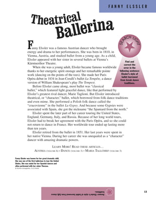 F A N N Y E L S S L E R
13
Fanny Elssler was a famous Austrian dancer who brought
energy and drama to her performances. She was born in 1810, in
Vienna, Austria, and studied ballet from a young age. As a child,
Elssler appeared with her sister in several ballets at Vienna’s
Kärntnerthor Theatre.
When she was a young adult, Elssler became famous worldwide
thanks to her energetic spirit onstage and her remarkable pointe
work (dancing on the points of the toes). She made her Paris
Opéra debut in 1834 in Jean Coralli’s ballet La Tempête, a dance
version of William Shakespeare’s play The Tempest.
Before Elssler came along, most ballet was “classical
ballet,” which featured light graceful dance, like that performed by
Elssler’s greatest rival dancer, Marie Taglioni. But Elssler introduced
theatrical, or “character,” ballet, which borrowed from folk dance traditions
and even mime. She performed a Polish folk dance called the
“cracovienne” in the ballet La Gypsy. And because some Gypsies were
associated with Spain, she got the nickname “the Spaniard from the north.”
Elssler spent the later part of her career touring the United States,
England, Germany, Italy, and Russia. Because of her long world tours,
Elssler had to break her agreement with the Paris Opéra, and so she could
not return to dance in France. Her worldwide tour ended up lasting more
than ten years.
Elssler retired from the ballet in 1851. Her last years were spent in
her native Vienna. During her career she was unequaled as a “character”
dancer with amazing dramatic powers.
LEARN MORE! READ THESE ARTICLES…
AUSTRIA (VOLUME 6) • DANCE (VOLUME 3) • MARIA TALLCHIEF (VOLUME 3)
Answer:Elssler’sstyleofballetborrowedfromfolkdance
traditions.
★
Find and
correct the
error in the
following sentence:
Elssler’s style of
ballet borrowed
from break dance
traditions.
SEA
RCH LI
GHT
Theatrical
Ballerina
Fanny Elssler was known for her great dramatic skill.
She was one of the first ballerinas to tour the United
States. She was noted for her Spanish dances and
often performed with her sister Therese.
© Archivo Iconografico, S.A./Corbis
 