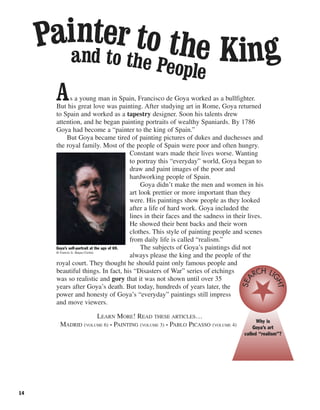 As a young man in Spain, Francisco de Goya worked as a bullfighter.
But his great love was painting. After studying art in Rome, Goya returned
to Spain and worked as a tapestry designer. Soon his talents drew
attention, and he began painting portraits of wealthy Spaniards. By 1786
Goya had become a “painter to the king of Spain.”
But Goya became tired of painting pictures of dukes and duchesses and
the royal family. Most of the people of Spain were poor and often hungry.
Constant wars made their lives worse. Wanting
to portray this “everyday” world, Goya began to
draw and paint images of the poor and
hardworking people of Spain.
Goya didn’t make the men and women in his
art look prettier or more important than they
were. His paintings show people as they looked
after a life of hard work. Goya included the
lines in their faces and the sadness in their lives.
He showed their bent backs and their worn
clothes. This style of painting people and scenes
from daily life is called “realism.”
The subjects of Goya’s paintings did not
always please the king and the people of the
royal court. They thought he should paint only famous people and
beautiful things. In fact, his “Disasters of War” series of etchings
was so realistic and gory that it was not shown until over 35
years after Goya’s death. But today, hundreds of years later, the
power and honesty of Goya’s “everyday” paintings still impress
and move viewers.
LEARN MORE! READ THESE ARTICLES…
MADRID (VOLUME 6) • PAINTING (VOLUME 3) • PABLO PICASSO (VOLUME 4)
14
Goya’s self-portrait at the age of 69.
© Francis G. Mayer/Corbis
Painter to the Kingand to the People
Why is
Goya’s art
called “realism”?
SEA
RCH LIGHT
 