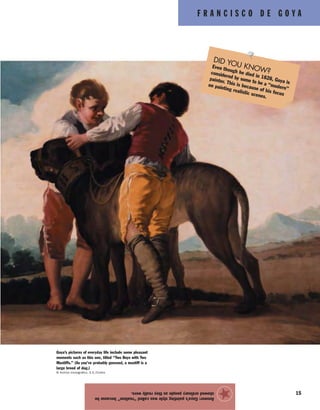 F R A N C I S C O D E G O Y A
15
Answer:Goya’spaintingstylewascalled“realism”becausehe
showedordinarypeopleastheyreallywere.
★
Goya’s pictures of everyday life include some pleasant
moments such as this one, titled “Two Boys with Two
Mastiffs.” (As you’ve probably guessed, a mastiff is a
large breed of dog.)
© Archivo Iconografico, S.A./Corbis
DID YOU KNOW?
Even though he died in 1828, Goya is
considered by some to be a “modern”
painter. This is because of his focus
on painting realistic scenes.
 
