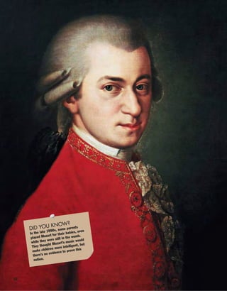 16
DID YOU KNOW?
In the late 1990s, some parents
played Mozart for their babies, even
while they were still in the womb.
They thought Mozart’s music would
make children more intelligent, but
there’s no evidence to prove this
notion.
 