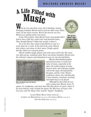 W O L F G A N G A M A D E U S M O Z A R T
17
When he was only three years old in Salzburg, Austria,
Wolfgang Amadeus Mozart used to join his elder sister, Maria
Anna, for her music lessons. But by the time he was five,
Mozart was making up his own music.
In the 18th century, when Mozart lived, most people didn’t
believe that a little boy could write such beautiful music.
They thought Mozart’s father had secretly written it.
So to test him, they asked young Mozart to stay in a
room alone for a week. At the end of the week, Mozart
had written a new piece of choir music. People agreed
that this child was a musical genius.
Mozart studied, taught, played, and wrote music all his life. His music
was often joyous, sometimes grim. But it was always beautiful. Mozart used
the orchestra’s players and instruments in ways no one else had before.
Mozart often blended popular
and classical music to create new
styles of music, especially in the
opera. He could compose in many
musical styles and could play equally
well on the organ, the harpsichord,
the piano, and the violin. Mozart
could hear a piece once and then play
it from memory, sometimes rewriting
and improving it as he played.
Although he died when he was
still a young man, Mozart wrote 16
operas, 41 symphonies, and more than 500 other pieces of music. Some of
his most famous works include the operas The Marriage of Figaro, Don
Giovanni, and The Magic Flute and the “Jupiter” Symphony.
LEARN MORE! READ THESE ARTICLES…
LUDWIG VAN BEETHOVEN (VOLUME 3) • CLASSICAL MUSIC (VOLUME 3)
JOAN SUTHERLAND (VOLUME 4)
©ArchivoIconografico,S.A./Corbis
A Life Filled with
Music
How old was
Mozart when
he began writing
his own music?
a) 15
b) 5
c) 8
SEA
RCH LI
GHT
Music from Mozart’s opera Don Giovanni.
© Bettmann/Corbis
Answer:b)5
★
 
