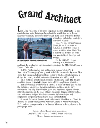 18
Ieoh Ming Pei is one of the most important modern architects. He has
created many major buildings throughout the world. And his style and
ideas have strongly influenced the work of many other architects. He has
specialized in building multistory
structures in cities.
I.M. Pei was born in Canton,
China, in 1917. He went to
America to study but couldn’t
return to China when World War
II started. So most of his work
has been in North America and
Europe.
In the 1940s Pei began
working as a professional
architect. He worked on such important projects as the Mile High Center in
Denver, Colorado.
In 1955 Pei formed his own architectural company, I.M. Pei &
Associates. The company’s early work included a museum in Syracuse, New
York, that was actually four buildings joined by bridges. He also created a
design for a new type of airport control tower that was widely used.
Pei’s buildings are often tall, with lots of glass and steel. The designs
combine simple geometric shapes, especially rectangles and triangles.
But his buildings are not dull or simple. In many of them, you can see
the building’s supports or building materials, and these are its only
decoration. The way that concrete, glass, and steel look together creates
interesting designs on the sides of Pei’s buildings. Special reflective glass
also adds to the designs. He often combines different shapes and
emphasizes the picture these shapes make in the skyline.
Some of Pei’s most famous work includes the John Hancock Tower in
Boston, the East Building of the National Gallery of Art in Washington,
D.C., and the glass pyramid at the Louvre Museum in Paris, shown in the
photograph here.
LEARN MORE! READ THESE ARTICLES…
ARCHITECTURE (VOLUME 3) • HASSAN FATHY (VOLUME 3)
MAYAN CIVILIZATION (VOLUME 4)
Grand Architect
I.M. Pei on-site during construction at the Louvre, Paris.
© Owen Franken/Corbis
 