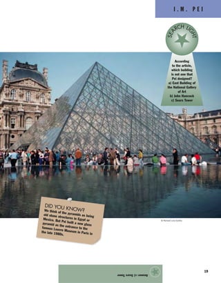 © Richard List/Corbis
I . M . P E I
Answer:c)SearsTower
★
19
According
to the article,
which building
is not one that
Pei designed?
a) East Building of
the National Gallery
of Art
b) John Hancock
c) Sears Tower
SEA
RCH LI
GHT
DID YOU KNOW?We think of the pyramids as beingold stone structures in Egypt orMexico. But Pei built a new glasspyramid as the entrance to thefamous Louvre Museum in Paris inthe late 1980s.
 