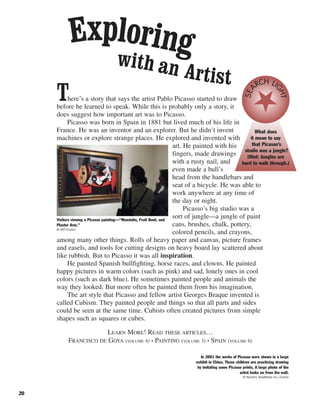 20
There’s a story that says the artist Pablo Picasso started to draw
before he learned to speak. While this is probably only a story, it
does suggest how important art was to Picasso.
Picasso was born in Spain in 1881 but lived much of his life in
France. He was an inventor and an explorer. But he didn’t invent
machines or explore strange places. He explored and invented with
art. He painted with his
fingers, made drawings
with a rusty nail, and
even made a bull’s
head from the handlebars and
seat of a bicycle. He was able to
work anywhere at any time of
the day or night.
Picasso’s big studio was a
sort of jungle—a jungle of paint
cans, brushes, chalk, pottery,
colored pencils, and crayons,
among many other things. Rolls of heavy paper and canvas, picture frames
and easels, and tools for cutting designs on heavy board lay scattered about
like rubbish. But to Picasso it was all inspiration.
He painted Spanish bullfighting, horse races, and clowns. He painted
happy pictures in warm colors (such as pink) and sad, lonely ones in cool
colors (such as dark blue). He sometimes painted people and animals the
way they looked. But more often he painted them from his imagination.
The art style that Picasso and fellow artist Georges Braque invented is
called Cubism. They painted people and things so that all parts and sides
could be seen at the same time. Cubists often created pictures from simple
shapes such as squares or cubes.
LEARN MORE! READ THESE ARTICLES…
FRANCISCO DE GOYA (VOLUME 4) • PAINTING (VOLUME 3) • SPAIN (VOLUME 6)
Exploringwith an Artist
Visitors viewing a Picasso painting—“Mandolin, Fruit Bowl, and
Plaster Arm.”
© AFP/Corbis
In 2001 the works of Picasso were shown in a large
exhibit in China. These children are practicing drawing
by imitating some Picasso prints. A large photo of the
artist looks on from the wall.
© Reuters NewMedia Inc./Corbis
What does
it mean to say
that Picasso’s
studio was a jungle?
(Hint: Jungles are
hard to walk through.)
SEA
RCH LI
GHT
 