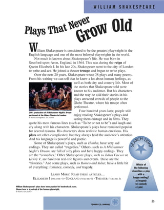 W I L L I A M S H A K E S P E A R E
23
William Shakespeare is considered to be the greatest playwright in the
English language and one of the most beloved playwrights in the world.
Not much is known about Shakespeare’s life. He was born in
Stratford-upon-Avon, England, in 1564. This was during the reign of
Queen Elizabeth I. In his late 20s, Shakespeare went to the city of London
to write and act. He joined a theater troupe and began to write plays.
Over the next 20 years, Shakespeare wrote 38 plays and many poems.
From his writing we can tell that he knew a lot about human feelings, as
well as both city and country life. Most of
the stories that Shakespeare told were
known to his audience. But his characters
and the way he told their stories in his
plays attracted crowds of people to the
Globe Theatre, where his troupe often
performed.
Four hundred years later, people still
enjoy reading Shakespeare’s plays and
seeing them onstage and in films. They
quote his most famous lines (such as “To be or not to be”) and laugh and
cry along with his characters. Shakespeare’s plays have remained popular
for several reasons. His characters show realistic human emotions. His
plots are often complicated, but they always hold the audience’s attention.
And his language is powerful and poetic.
Some of Shakespeare’s plays, such as Hamlet, have very sad
endings. They are called “tragedies.” Others, such as A Midsummer
Night’s Dream, are full of silly plots and have happy endings. They
are the “comedies.” Other Shakespeare plays, such as Julius Caesar or
Henry V, are based on real-life figures and events. These are the
“histories.” And some plays, such as Romeo and Juliet, have a little bit
of everything: romance, comedy, and tragedy.
LEARN MORE! READ THESE ARTICLES…
ELIZABETH I (VOLUME 4) • ENGLAND (VOLUME 6) • THEATER (VOLUME 3)
Answer:b)comedy
★
2001 production of A Midsummer Night’s Dream
performed at the Albery Theatre in London.
© Archivo Iconografico, S.A./Corbis
Plays That Never
Grow Old
William Shakespeare’s plays have been popular for hundreds of years.
Shown here is a portrait of the famous playwright.
© Robbie Jack/Corbis
Which of
the following
describes a play
with a
happy ending?
a) tragedy
b) comedy
c) plot
SEA
RCH LI
GHT
 