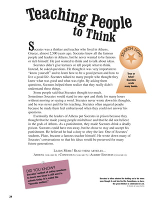 24
Socrates was a thinker and teacher who lived in Athens,
Greece, almost 2,500 years ago. Socrates knew all the famous
people and leaders in Athens, but he never wanted to be famous
or rich himself. He just wanted to think and to talk about ideas.
Socrates didn’t give lectures or tell people what to think.
Instead, he asked questions. He thought it was very important to
“know yourself” and to learn how to be a good person and how to
live a good life. Socrates talked to many people who thought they
knew what was good and what was right. By asking them
questions, Socrates helped them realize that they really didn’t
understand these things.
Some people said that Socrates thought too much.
Sometimes Socrates would stand in one spot and think for many hours
without moving or saying a word. Socrates never wrote down his thoughts,
and he was never paid for his teaching. Socrates often angered people
because he made them feel embarrassed when they could not answer his
questions.
Eventually the leaders of Athens put Socrates in prison because they
thought that he made young people misbehave and that he did not believe
in the gods of Athens. As a punishment, they made Socrates drink a deadly
poison. Socrates could have run away, but he chose to stay and accept his
punishment. He believed he had a duty to obey the law. One of Socrates’
students, Plato, became a famous teacher himself. He wrote down many of
Socrates’ conversations so that his ideas would be preserved for many
future generations.
LEARN MORE! READ THESE ARTICLES…
ATHENS (VOLUME 6) • CONFUCIUS (VOLUME 5) • ALBERT EINSTEIN (VOLUME 4)
Teaching Peopleto Think
Socrates is often admired for holding on to his views
even though it cost him his life. Sometimes, as here,
the great thinker is celebrated in art.
© Araldo de Luca/Corbis
True or
false?
Socrates
wrote
many books.
SEA
RCH LI
GHT
DID YOU KNOW?
Socrates’ method of asking questions
to teach new ideas is still used in
schools today. It is called the
“Socratic method.”
 