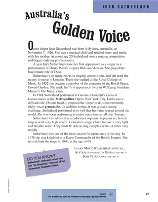 J O A N S U T H E R L A N D
27
Opera singer Joan Sutherland was born in Sydney, Australia, on
November 7, 1926. She was a musical child and studied piano and music
with her mother. At about age 20 Sutherland won a singing competition
and began studying professionally.
A year later Sutherland made her first appearance as a singer in a
performance of Henry Purcell’s opera Dido and Aeneas. She played the
lead female role of Dido.
Sutherland won many prizes in singing competitions, and she used the
money to move to London. There she studied at the Royal College of
Music. In 1952 she became a member of the company of the Royal Opera,
Covent Garden. She made her first appearance there in Wolfgang Amadeus
Mozart’s The Magic Flute.
In 1961 Sutherland performed in Gaetano Donizetti’s Lucia di
Lammermoor at the Metropolitan Opera, New York City. Lucia was a
difficult role. On one hand, it required the singer to do some extremely
tricky vocal gymnastics. In addition to that, it was a major acting
challenge. Sutherland performed it so well that her fame spread around the
world. She was soon performing in major opera houses all over Europe.
Sutherland was admired as a coloratura soprano. Sopranos are female
singers with very high voices. Coloratura singers have to have a very light
and flexible voice. They must be able to sing complex series of notes very
rapidly.
Sutherland was one of the most successful opera stars of her day. In
1978 she was knighted as a Dame Commander of the British Empire. She
retired from the stage in 1990, at the age of 64.
LEARN MORE! READ THESE ARTICLES…
AUSTRALIA (VOLUME 7) • OPERA (VOLUME 3)
KIRI TE KANAWA (VOLUME 3)
Answer:FALSE.Sutherlandcontinuedtotrainthroughouther
career.
★
©Bettmann/Corbis
Australia’s
Golden Voice
DID YOU KNOW?
Sutherland’s nickname to her fans
was “La Stupenda,” because of her
stupendous (fantastic) talent.
 