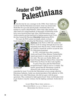 30
From the time he was a teenager in the 1940s, Yasir Arafat was
involved with the Palestinian movement. Israel was formed after
World War II to give the Jewish people a homeland. But it was
formed in a region called Palestine, where many other people lived.
After Israel was created hundreds of thousands of Palestinian Arabs
left or were forced off their land.After 1948 Palestinians such as
Arafat wanted to get that land back by fighting against Israel. To do
this they formed the Palestine Liberation Organization (PLO).
For years the PLO carried out deadly attacks on Israel.
Israel responded by attacking the Palestinians. Arafat became
chairman of the PLO in 1969. He wanted the
PLO to work for change through discussion and
bargaining more than by force. Arafat worked to
get countries around the world to accept the idea
of a Palestinian homeland.
In 1993, with help from other countries,
Arafat and Israeli Prime Minister Yitzhak Rabin
signed agreements to make peace between the
two sides. The next year Arafat, Rabin, and
Israeli Foreign Minister Shimon Peres shared the
Nobel Prize for Peace for their work together.
As part of the peace plan the Palestinians
recognized Israel’s right to exist as a country. The
Israelis agreed that the Palestinians would be
allowed to rule certain areas that had been
controlled by Israel. To do this the Palestinians set up a group called the
Palestinian Authority. Arafat was elected president of the authority in 1996.
But there were other Palestinians who did not agree with the peace
agreement. They continued to fight against Israel. Some world leaders tried
to get Arafat to stop the violence, but the fighting continued. Arafat died in
2004.
LEARN MORE! READ THESE ARTICLES…
MENACHEM BEGIN (VOLUME 4) • ISRAEL (VOLUME 7)
MOHAMMED ALI JINNAH (VOLUME 4)
Fill in
the blanks:
PLO stands for
_______ _______
_______.
SEA
RCH LI
GHTYasir Arafat in 1990.
© David Turnley/Corbis
Leader of the
Palestinians
 