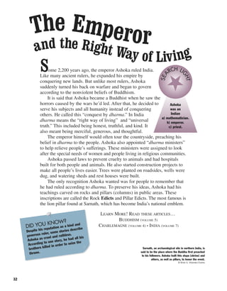 32
Some 2,200 years ago, the emperor Ashoka ruled India.
Like many ancient rulers, he expanded his empire by
conquering new lands. But unlike most rulers, Ashoka
suddenly turned his back on warfare and began to govern
according to the nonviolent beliefs of Buddhism.
It is said that Ashoka became a Buddhist when he saw the
horrors caused by the wars he’d led. After that, he decided to
serve his subjects and all humanity instead of conquering
others. He called this “conquest by dharma.” In India
dharma means the “right way of living” and “universal
truth.” This included being honest, truthful, and kind. It
also meant being merciful, generous, and thoughtful.
The emperor himself would often tour the countryside, preaching his
belief in dharma to the people. Ashoka also appointed “dharma ministers”
to help relieve people’s sufferings. These ministers were assigned to look
after the special needs of women and people living in religious communities.
Ashoka passed laws to prevent cruelty to animals and had hospitals
built for both people and animals. He also started construction projects to
make all people’s lives easier. Trees were planted on roadsides, wells were
dug, and watering sheds and rest houses were built.
The only recognition Ashoka wanted was for people to remember that
he had ruled according to dharma. To preserve his ideas, Ashoka had his
teachings carved on rocks and pillars (columns) in public areas. These
inscriptions are called the Rock Edicts and Pillar Edicts. The most famous is
the lion pillar found at Sarnath, which has become India’s national emblem.
LEARN MORE! READ THESE ARTICLES…
BUDDHISM (VOLUME 5)
CHARLEMAGNE (VOLUME 4) • INDIA (VOLUME 7)
The Emperorand the Right Way of Living
Ashoka
was an
Indian
a) mathematician.
b) emperor.
c) priest.
SEA
RCH LI
GHT
Sarnath, an archaeological site in northern India, is
said to be the place where the Buddha first preached
to his followers. Ashoka built this stupa (shrine) and
others, as well as pillars, to honor the event.
© Brian A. Vikander/Corbis
DID YOU KNOW?
Despite his reputation as a kind and
generous ruler, some stories describe
Ashoka as cruel and ruthless.
According to one story, he had all his
brothers killed in order to seize the
throne.
 