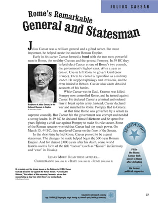 J U L I U S C A E S A R
37
Julius Caesar was a brilliant general and a gifted writer. But most
important, he helped create the ancient Roman Empire.
Early in his career Caesar formed a bond with the two most powerful
men in Rome, the wealthy Crassus and the general Pompey. In 59 BC they
helped elect Caesar as one of Rome’s two consuls,
the government’s highest rank. After a year as
consul, Caesar left Rome to govern Gaul (now
France). There he earned a reputation as a military
leader. He stopped uprisings and invasions, and he
even landed in Britain. Caesar also wrote detailed
accounts of his battles.
While Caesar was in Gaul, Crassus was killed.
Pompey now controlled Rome, and he turned against
Caesar. He declared Caesar a criminal and ordered
him to break up his army. Instead, Caesar declared
war and marched to Rome. Pompey fled to Greece.
At that time Rome was governed by a senate (a
supreme council). But Caesar felt the government was corrupt and needed
a strong leader. In 49 BC he declared himself dictator, and he spent five
years fighting a civil war against Pompey to make his rule secure. Some
of the Roman senators worried that Caesar had too much power. On
March 15, 44 BC, they murdered Caesar on the floor of the Senate.
In the short time he led Rome, Caesar proved to be a great
statesman. The changes he made helped begin the 500-year Roman
Empire. And for almost 2,000 years after his death, some world
leaders used a form of the title “caesar” (such as “Kaiser” in Germany
and “czar” in Russia).
LEARN MORE! READ THESE ARTICLES…
CHARLEMAGNE (VOLUME 4) • ITALY (VOLUME 6) • ROME (VOLUME 6)
Answer:CaesartookpowerinRomeafterdefeatingPompey,his
formerpoliticalsupporter.
★
General and Statesman
Rome’s Remarkable
By crossing over the stream known as the Rubicon in 49 BC, Caesar
basically declared war against the Roman Senate. “Crossing the
Rubicon,” the subject of this engraving, became a phrase that
means taking a step from which there’s no turning back.
© Bettmann/Corbis
Sculpture of Julius Caesar, in the
National Museum in Naples.
© Bettmann/Corbis
Fill in
the blank:
Caesar took
power in Rome
after defeating
___________,
his former
political supporter.
SEA RCH LI
GHT
 