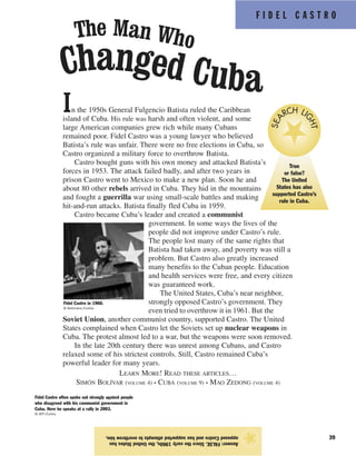 Fidel Castro often spoke out strongly against people
who disagreed with his communist government in
Cuba. Here he speaks at a rally in 2003.
© AFP/Corbis
F I D E L C A S T R O
39
In the 1950s General Fulgencio Batista ruled the Caribbean
island of Cuba. His rule was harsh and often violent, and some
large American companies grew rich while many Cubans
remained poor. Fidel Castro was a young lawyer who believed
Batista’s rule was unfair. There were no free elections in Cuba, so
Castro organized a military force to overthrow Batista.
Castro bought guns with his own money and attacked Batista’s
forces in 1953. The attack failed badly, and after two years in
prison Castro went to Mexico to make a new plan. Soon he and
about 80 other rebels arrived in Cuba. They hid in the mountains
and fought a guerrilla war using small-scale battles and making
hit-and-run attacks. Batista finally fled Cuba in 1959.
Castro became Cuba’s leader and created a communist
government. In some ways the lives of the
people did not improve under Castro’s rule.
The people lost many of the same rights that
Batista had taken away, and poverty was still a
problem. But Castro also greatly increased
many benefits to the Cuban people. Education
and health services were free, and every citizen
was guaranteed work.
The United States, Cuba’s near neighbor,
strongly opposed Castro’s government. They
even tried to overthrow it in 1961. But the
Soviet Union, another communist country, supported Castro. The United
States complained when Castro let the Soviets set up nuclear weapons in
Cuba. The protest almost led to a war, but the weapons were soon removed.
In the late 20th century there was unrest among Cubans, and Castro
relaxed some of his strictest controls. Still, Castro remained Cuba’s
powerful leader for many years.
LEARN MORE! READ THESE ARTICLES…
SIMÓN BOLÍVAR (VOLUME 4) • CUBA (VOLUME 9) • MAO ZEDONG (VOLUME 4)
Answer:FALSE.Sincetheearly1960s,theUnitedStateshas
opposedCastroandhassupportedattemptstooverthrowhim.
★
Fidel Castro in 1960.
© Bettmann/Corbis
True
or false?
The United
States has also
supported Castro’s
rule in Cuba.
SEA
RCH LI
GHT
Changed Cuba
The Man Who
 