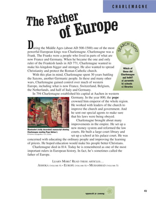 C H A R L E M A G N E
41
During the Middle Ages (about AD 500-1500) one of the most
powerful European kings was Charlemagne. Charlemagne was a
Frank. The Franks were a people who lived in parts of what are
now France and Germany. When he became the one and only
ruler of the Frankish lands in AD 771, Charlemagne wanted to
make his kingdom bigger and stronger. He also wanted to spread
Christianity and protect the Roman Catholic church.
With this plan in mind, Charlemagne spent 30 years battling
the Saxons, another Germanic people. In these and many other
wars, Charlemagne gained control over much of western
Europe, including what is now France, Switzerland, Belgium,
the Netherlands, and half of Italy and Germany.
In 794 Charlemagne established his capital at Aachen in western
Germany. In the year 800, the pope
crowned him emperor of the whole region.
He worked with leaders of the church to
improve the church and government. And
he sent out special agents to make sure
that his laws were being obeyed.
Charlemagne brought about many
improvements in the empire. He set up a
new money system and reformed the law
courts. He built a large court library and
set up a school at his palace court. He was
concerned with educating the ordinary people and improving the learning
of priests. He hoped education would make his people better Christians.
Charlemagne died in 814. Today he is remembered as one of the most
important rulers in European history. In fact, he’s sometimes called the
father of Europe.
LEARN MORE! READ THESE ARTICLES…
ASHOKA (VOLUME 4) • EUROPE (VOLUME 6) • MUHAMMAD (VOLUME 5)
Answer:a)pyramids
★
Which of
these did
Charlemagne
not build?
a) pyramids
b) schools
c) libraries
SEA
RCH LI
GHT
Illuminated (richly decorated) manuscript showing
Charlemagne meeting Pope Adrian I.
© Archivo Iconografico, S.A./Corbis
The Father
of Europe
 