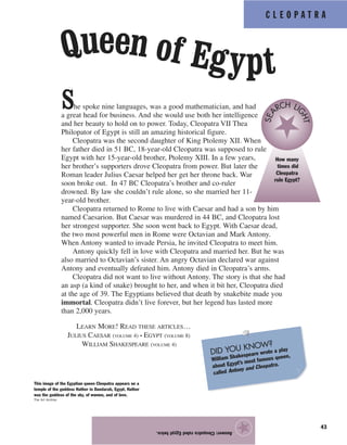 C L E O P A T R A
43
Answer:CleopatraruledEgypttwice.
★
She spoke nine languages, was a good mathematician, and had
a great head for business. And she would use both her intelligence
and her beauty to hold on to power. Today, Cleopatra VII Thea
Philopator of Egypt is still an amazing historical figure.
Cleopatra was the second daughter of King Ptolemy XII. When
her father died in 51 BC, 18-year-old Cleopatra was supposed to rule
Egypt with her 15-year-old brother, Ptolemy XIII. In a few years,
her brother’s supporters drove Cleopatra from power. But later the
Roman leader Julius Caesar helped her get her throne back. War
soon broke out. In 47 BC Cleopatra’s brother and co-ruler
drowned. By law she couldn’t rule alone, so she married her 11-
year-old brother.
Cleopatra returned to Rome to live with Caesar and had a son by him
named Caesarion. But Caesar was murdered in 44 BC, and Cleopatra lost
her strongest supporter. She soon went back to Egypt. With Caesar dead,
the two most powerful men in Rome were Octavian and Mark Antony.
When Antony wanted to invade Persia, he invited Cleopatra to meet him.
Antony quickly fell in love with Cleopatra and married her. But he was
also married to Octavian’s sister. An angry Octavian declared war against
Antony and eventually defeated him. Antony died in Cleopatra’s arms.
Cleopatra did not want to live without Antony. The story is that she had
an asp (a kind of snake) brought to her, and when it bit her, Cleopatra died
at the age of 39. The Egyptians believed that death by snakebite made you
immortal. Cleopatra didn’t live forever, but her legend has lasted more
than 2,000 years.
Queen of Egypt
This image of the Egyptian queen Cleopatra appears on a
temple of the goddess Hathor in Dandarah, Egypt. Hathor
was the goddess of the sky, of women, and of love.
The Art Archive
How many
times did
Cleopatra
rule Egypt?
SEA
RCH LI
GHT
LEARN MORE! READ THESE ARTICLES…
JULIUS CAESAR (VOLUME 4) • EGYPT (VOLUME 8)
WILLIAM SHAKESPEARE (VOLUME 4)
DID YOU KNOW?
William Shakespeare wrote a play
about Egypt’s most famous queen,
called Antony and Cleopatra.
 
