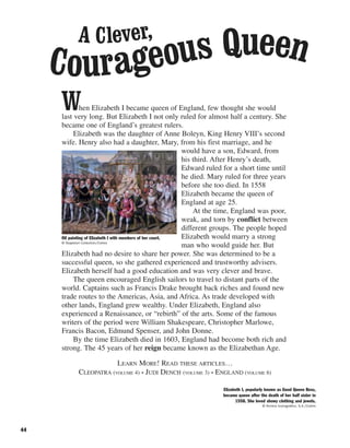 44
When Elizabeth I became queen of England, few thought she would
last very long. But Elizabeth I not only ruled for almost half a century. She
became one of England’s greatest rulers.
Elizabeth was the daughter of Anne Boleyn, King Henry VIII’s second
wife. Henry also had a daughter, Mary, from his first marriage, and he
would have a son, Edward, from
his third. After Henry’s death,
Edward ruled for a short time until
he died. Mary ruled for three years
before she too died. In 1558
Elizabeth became the queen of
England at age 25.
At the time, England was poor,
weak, and torn by conflict between
different groups. The people hoped
Elizabeth would marry a strong
man who would guide her. But
Elizabeth had no desire to share her power. She was determined to be a
successful queen, so she gathered experienced and trustworthy advisers.
Elizabeth herself had a good education and was very clever and brave.
The queen encouraged English sailors to travel to distant parts of the
world. Captains such as Francis Drake brought back riches and found new
trade routes to the Americas, Asia, and Africa. As trade developed with
other lands, England grew wealthy. Under Elizabeth, England also
experienced a Renaissance, or “rebirth” of the arts. Some of the famous
writers of the period were William Shakespeare, Christopher Marlowe,
Francis Bacon, Edmund Spenser, and John Donne.
By the time Elizabeth died in 1603, England had become both rich and
strong. The 45 years of her reign became known as the Elizabethan Age.
LEARN MORE! READ THESE ARTICLES…
CLEOPATRA (VOLUME 4) • JUDI DENCH (VOLUME 3) • ENGLAND (VOLUME 6)
Oil painting of Elizabeth I with members of her court.
© Stapleton Collection/Corbis
Elizabeth I, popularly known as Good Queen Bess,
became queen after the death of her half sister in
1558. She loved showy clothing and jewels.
© Archivo Iconografico, S.A./Corbis
A Clever,
Courageous Queen
 