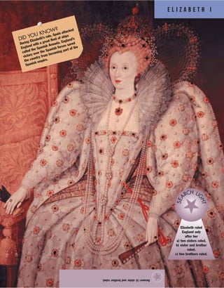 E L I Z A B E T H I
Answer:b)sisterandbrotherruled.
★
Elizabeth ruled
England only
after her
a) two sisters ruled.
b) sister and brother
ruled.
c) two brothers ruled.
SEA
RCH LI
GHT
DID YOU KNOW?
During Elizabeth’s rule, Spain attacked
England with a great fleet of ships
called the Spanish Armada. England’s
victory over the Spanish forces saved
the country from becoming part of the
Spanish empire.
 