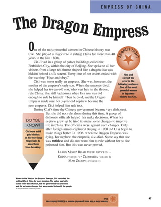 E M P R E S S O F C H I N A
47
One of the most powerful women in Chinese history was
Cixi. She played a major role in ruling China for more than 40
years in the late 1800s.
Cixi lived in a group of palace buildings called the
Forbidden City, within the city of Beijing. She spoke to all her
visitors from a large red throne shaped like a dragon that was
hidden behind a silk screen. Every one of her orders ended with
the warning “Hear and obey.”
Cixi was never really an empress. She was, however, the
mother of the emperor’s only son. When the emperor died,
she helped her 6-year-old son, who was heir to the throne,
rule China. She still had power when her son was old
enough to rule by himself. Then he died, and the Dragon
Empress made sure her 3-year-old nephew became the
new emperor. Cixi helped him rule too.
During Cixi’s time the Chinese government became very dishonest.
But she did not rule alone during this time. A group of
dishonest officials helped her make decisions. When her
nephew grew up he tried to make some changes to improve
life in China. The officials were against such changes. Only
after foreign armies captured Beijing in 1900 did Cixi begin to
make things better. In 1908, when the Dragon Empress was
dying, her nephew, the emperor, also died. Some say that she
was ruthless and did not want him to rule without her so she
poisoned him. But this was never proved.
Answer:OneofthemostpowerfulwomeninChinesehistorywas
Cixi.
★
The Dragon Empress
Cixi wore solid
gold shields
on her very long
fingernails to
keep them
from breaking.
DID YOU
KNOW?
Known in the West as the Empress Dowager, Cixi controlled the
political life of China for many decades. The nation was fairly
stable under her influence, but the government was dishonest
and did not make changes that were needed to benefit the people.
© Hulton-Deutsch Collection/Corbis
LEARN MORE! READ THESE ARTICLES…
CHINA (VOLUME 7) • CLEOPATRA (VOLUME 4)
MAO ZEDONG (VOLUME 4)
Find and
correct the
error in the
following sentence:
One of the most
powerful women
in Japanese
history was Cixi.
SEA
RCH LI
GHT
 