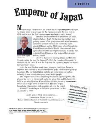 H I R O H I T O
49
Michinomiya Hirohito was the last of the old-style emperors of Japan.
He helped usher in a new age for the Japanese people. He was born in
1901, and he was the first Japanese crown prince to travel abroad.
Hirohito became emperor on December 25, 1926,
after his father’s death. At that time the military was
gaining control of the government and would soon take
Japan into a major war in Asia. Eventually Japan
attacked Hawaii and the Philippines, which brought the
United States into World War II. Historians still don’t
agree about whether the emperor actually wanted a war
with the United States or if he just couldn’t stop the
military chiefs.
By 1945 Japan was nearing defeat, and Hirohito
favored ending the war. On August 15, 1945, he broadcast his country’s
surrender on the radio. It was the first time the Japanese people had heard
their emperor’s voice.
After the war Hirohito made many changes. Until then, Japanese
emperors had claimed to be descended from gods. Hirohito now gave up
this claim. The old constitution had also given the emperor highest
authority. A new constitution gave power to the people.
The emperor also started appearing before the Japanese public. He
allowed the press to photograph and write about him and his family. In
1959 he permitted his son, Crown Prince Akihito, to marry a commoner,
which was a major break with tradition. Hirohito helped
Japan build relationships with countries all over the world.
Hirohito’s health began to fail as he grew older. He died
on January 7, 1989.
LEARN MORE! READ THESE ARTICLES…
EMPRESS OF CHINA (VOLUME 4)
JAPAN: MODERN NATION OF ANCIENT TRADITIONS (VOLUME 7)
SHINTO (VOLUME 5)
Answer:c)Japan.
★
Emperor of Japan
After World War II, Emperor Hirohito tried to bring the imperial family closer
to the Japanese people. He began to appear in public more often and
allowed pictures and stories of his personal and family life to be published.
© Corbis
Emperor Hirohito in 1982.
© Bettmann/Corbis
DID YOU KNOW?According to tradition, 123emperors ruled over Japanbefore Hirohito. Yet Hirohitoruled the longest—he wasthe emperor of Japan for63 years.
 