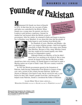 M O H A M M E D A L I J I N N A H
51
Mohammed Ali Jinnah was born in Karachi
in 1876. At that time the city was part of India,
and India was controlled by the British. When
Jinnah was a young man, his parents sent him to
London to gain business experience. Instead, he
studied law and learned about the British system of
government. After his studies, he returned to India and began to practice
law in Bombay (now Mumbai). It was about this time that the people of
India began to seek freedom from British rule.
For hundreds of years, Muslims and Hindus—the
area’s two major religious groups—had lived together
peacefully in India. But there were many more Hindus
than Muslims. Because of this, many Muslims feared
that they might not be treated equally once India
became an independent country.
Although Jinnah was Muslim, at first he didn’t
think there was anything to be afraid of. But as time
passed, he began to feel that the Muslims in India
should have their own country. So Jinnah began to work hard to make a
Muslim nation out of part of India’s land. The new country would be
called Pakistan.
In 1947 the British government agreed to the formation of
Pakistan. India became independent from Britain in August of that
year, and a section of the country became Pakistan. Jinnah was
chosen as Pakistan’s first head of state, but he served for only a year
before he died. Still, Jinnah’s people loved him. And because he
helped create Pakistan, Jinnah is considered the Father of Pakistan.
LEARN MORE! READ THESE ARTICLES…
MAHATMA GANDHI (VOLUME 4) • ISLAM (VOLUME 5) • PAKISTAN (VOLUME 7)
Answer:JinnahwantedtobuildacountryforMuslims.
★
Founder of Pakistan
Mohammed Ali Jinnah founded the state of Pakistan in 1947.
Here, Pakistani soldiers in 1993 hang a portrait of Jinnah as
part of preparations for Pakistan Day in March.
© Reuters NewMedia Inc./Corbis
Mohammed Ali Jinnah.
© Bettmann/Corbis
For which
people did
Jinnah
want to build
a country?
SEA RCH LI
GHT
DID YOU KNOW?
When Jinnah was a law student in
London, he worked to help Dadabhai
Naoroji become the first Indian
member of the British Parliament.
 