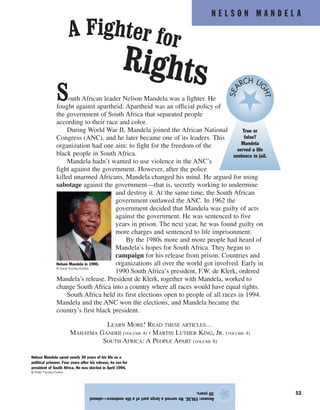 N E L S O N M A N D E L A
53
South African leader Nelson Mandela was a fighter. He
fought against apartheid. Apartheid was an official policy of
the government of South Africa that separated people
according to their race and color.
During World War II, Mandela joined the African National
Congress (ANC), and he later became one of its leaders. This
organization had one aim: to fight for the freedom of the
black people in South Africa.
Mandela hadn’t wanted to use violence in the ANC’s
fight against the government. However, after the police
killed unarmed Africans, Mandela changed his mind. He argued for using
sabotage against the government—that is, secretly working to undermine
and destroy it. At the same time, the South African
government outlawed the ANC. In 1962 the
government decided that Mandela was guilty of acts
against the government. He was sentenced to five
years in prison. The next year, he was found guilty on
more charges and sentenced to life imprisonment.
By the 1980s more and more people had heard of
Mandela’s hopes for South Africa. They began to
campaign for his release from prison. Countries and
organizations all over the world got involved. Early in
1990 South Africa’s president, F.W. de Klerk, ordered
Mandela’s release. President de Klerk, together with Mandela, worked to
change South Africa into a country where all races would have equal rights.
South Africa held its first elections open to people of all races in 1994.
Mandela and the ANC won the elections, and Mandela became the
country’s first black president.
LEARN MORE! READ THESE ARTICLES…
MAHATMA GANDHI (VOLUME 4) • MARTIN LUTHER KING, JR. (VOLUME 4)
SOUTH AFRICA: A PEOPLE APART (VOLUME 8)
Answer:FALSE.Heservedalargepartofalifesentence—almost
30years.
★
A Fighter for
Rights
Nelson Mandela spent nearly 30 years of his life as a
political prisoner. Four years after his release, he ran for
president of South Africa. He was elected in April 1994.
© Peter Turnley/Corbis
Nelson Mandela in 1990.
© David Turnley/Corbis
True or
false?
Mandela
served a life
sentence in jail.
SEA
RCH LI
GHT
 