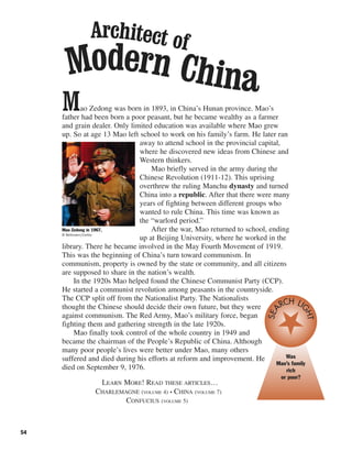 54
Mao Zedong was born in 1893, in China’s Hunan province. Mao’s
father had been born a poor peasant, but he became wealthy as a farmer
and grain dealer. Only limited education was available where Mao grew
up. So at age 13 Mao left school to work on his family’s farm. He later ran
away to attend school in the provincial capital,
where he discovered new ideas from Chinese and
Western thinkers.
Mao briefly served in the army during the
Chinese Revolution (1911-12). This uprising
overthrew the ruling Manchu dynasty and turned
China into a republic. After that there were many
years of fighting between different groups who
wanted to rule China. This time was known as
the “warlord period.”
After the war, Mao returned to school, ending
up at Beijing University, where he worked in the
library. There he became involved in the May Fourth Movement of 1919.
This was the beginning of China’s turn toward communism. In
communism, property is owned by the state or community, and all citizens
are supposed to share in the nation’s wealth.
In the 1920s Mao helped found the Chinese Communist Party (CCP).
He started a communist revolution among peasants in the countryside.
The CCP split off from the Nationalist Party. The Nationalists
thought the Chinese should decide their own future, but they were
against communism. The Red Army, Mao’s military force, began
fighting them and gathering strength in the late 1920s.
Mao finally took control of the whole country in 1949 and
became the chairman of the People’s Republic of China. Although
many poor people’s lives were better under Mao, many others
suffered and died during his efforts at reform and improvement. He
died on September 9, 1976.
LEARN MORE! READ THESE ARTICLES…
CHARLEMAGNE (VOLUME 4) • CHINA (VOLUME 7)
CONFUCIUS (VOLUME 5)
Mao Zedong in 1967.
© Bettmann/Corbis
Was
Mao’s family
rich
or poor?
SEA
RCH LI
GHT
Architect of
Modern China
 