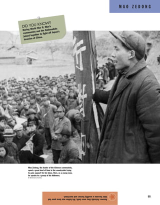 M A O Z E D O N G
55
Answer:Actuallytheywereboth.Hisfatherwasbornpoorbut
laterbecameawealthyfarmerandmerchant.
★
Mao Zedong, the leader of the Chinese communists,
spent a great deal of time in the countryside trying
to gain support for his ideas. Here, as a young man,
he speaks to a group of his followers.
© Bettmann/Corbis
DID YOU KNOW?
During World War II, Mao’s
communists and the Nationalists
joined together to fight off Japan’s
invasion of China.
 
