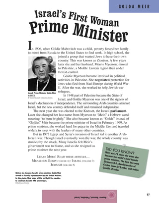 G O L D A M E I R
57
In 1906, when Goldie Mabovitch was a child, poverty forced her family
to move from Russia to the United States to find work. In high school, she
joined a group that wanted Jews to have their own
country. This was known as Zionism. A few years
later she and her husband, Morris Myerson, moved
to Palestine, a Middle Eastern region then under
British control.
Goldie Myerson became involved in political
activities in Palestine. She negotiated protection for
Jews who fled from Nazi Europe during World War
II. After the war, she worked to help Jewish war
refugees.
In 1948 part of Palestine became the State of
Israel, and Goldie Myerson was one of the signers of
Israel’s declaration of independence. The surrounding Arab countries attacked
Israel, but the new country defended itself and remained independent.
The next year she was elected to the Knesset, the Israeli parliament.
Later she changed her last name from Myerson to “Meir,” a Hebrew word
meaning “to burn brightly.” She also became known as “Golda” instead of
“Goldie.” Meir became the prime minister of Israel in February 1969. As
prime minister, she worked hard for peace in the Middle East and traveled
widely to meet with the leaders of many other countries.
But in 1973 Egypt and Syria’s invasion of Israel led to another Arab-
Israeli war. Though Israel eventually won the war, the whole country was
stunned by the attack. Many Israelis felt Meir’s
government was to blame, and so she resigned as
prime minister the next year.
LEARN MORE! READ THESE ARTICLES…
MENACHEM BEGIN (VOLUME 4) • ISRAEL (VOLUME 7)
JUDAISM (VOLUME 5)
Answer:Knesset,Palestine,Israel
★
Israeli Prime Minister Golda Meir
in 1972.
© Hulton-Deutsch Collection/Corbis
Israel’s First Woman
Prime Minister
Before she became Israel’s prime minister, Golda Meir
served as Israel’s representative to the United Nations.
In this photo, Meir helps a little girl light five candles
to celebrate Israel’s fifth anniversary.
© Bettmann/Corbis
DID YOU KNOW?Meir was 71 years old when she
became the world’s third female
prime minister. The first two were
Sirimavo R.D. Bandaranaike of
Ceylon (now Sri Lanka) and Indira
Gandhi of India.
 
