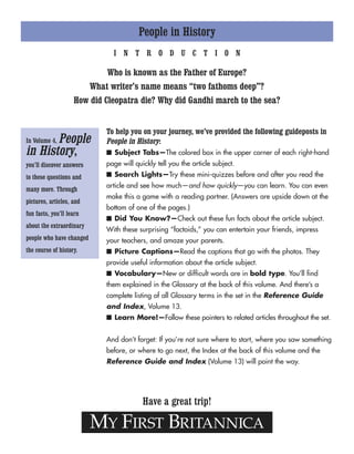 People in History
MY FIRST BRITANNICA
Have a great trip!
In Volume 4, People
in History,
you’ll discover answers
to these questions and
many more. Through
pictures, articles, and
fun facts, you’ll learn
about the extraordinary
people who have changed
the course of history.
I N T R O D U C T I O N
Who is known as the Father of Europe?
What writer’s name means “two fathoms deep”?
How did Cleopatra die? Why did Gandhi march to the sea?
To help you on your journey, we’ve provided the following guideposts in
People in History:
■ Subject Tabs—The colored box in the upper corner of each right-hand
page will quickly tell you the article subject.
■ Search Lights—Try these mini-quizzes before and after you read the
article and see how much—and how quickly—you can learn. You can even
make this a game with a reading partner. (Answers are upside down at the
bottom of one of the pages.)
■ Did You Know?—Check out these fun facts about the article subject.
With these surprising “factoids,” you can entertain your friends, impress
your teachers, and amaze your parents.
■ Picture Captions—Read the captions that go with the photos. They
provide useful information about the article subject.
■ Vocabulary—New or difficult words are in bold type. You’ll find
them explained in the Glossary at the back of this volume. And there’s a
complete listing of all Glossary terms in the set in the Reference Guide
and Index, Volume 13.
■ Learn More!—Follow these pointers to related articles throughout the set.
And don’t forget: If you’re not sure where to start, where you saw something
before, or where to go next, the Index at the back of this volume and the
Reference Guide and Index (Volume 13) will point the way.
 