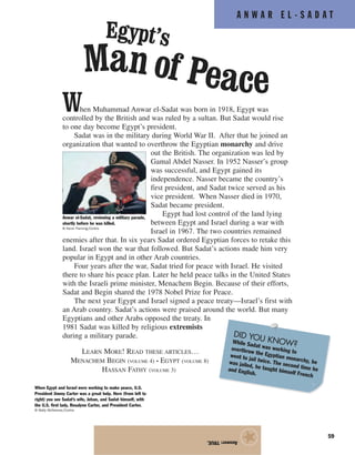 A N W A R E L - S A D A T
59
When Muhammad Anwar el-Sadat was born in 1918, Egypt was
controlled by the British and was ruled by a sultan. But Sadat would rise
to one day become Egypt’s president.
Sadat was in the military during World War II. After that he joined an
organization that wanted to overthrow the Egyptian monarchy and drive
out the British. The organization was led by
Gamal Abdel Nasser. In 1952 Nasser’s group
was successful, and Egypt gained its
independence. Nasser became the country’s
first president, and Sadat twice served as his
vice president. When Nasser died in 1970,
Sadat became president.
Egypt had lost control of the land lying
between Egypt and Israel during a war with
Israel in 1967. The two countries remained
enemies after that. In six years Sadat ordered Egyptian forces to retake this
land. Israel won the war that followed. But Sadat’s actions made him very
popular in Egypt and in other Arab countries.
Four years after the war, Sadat tried for peace with Israel. He visited
there to share his peace plan. Later he held peace talks in the United States
with the Israeli prime minister, Menachem Begin. Because of their efforts,
Sadat and Begin shared the 1978 Nobel Prize for Peace.
The next year Egypt and Israel signed a peace treaty—Israel’s first with
an Arab country. Sadat’s actions were praised around the world. But many
Egyptians and other Arabs opposed the treaty. In
1981 Sadat was killed by religious extremists
during a military parade.
LEARN MORE! READ THESE ARTICLES…
MENACHEM BEGIN (VOLUME 4) • EGYPT (VOLUME 8)
HASSAN FATHY (VOLUME 3)
Answer:TRUE.
★
Egypt’s
Man of Peace
When Egypt and Israel were working to make peace, U.S.
President Jimmy Carter was a great help. Here (from left to
right) you see Sadat’s wife, Jehan, and Sadat himself, with
the U.S. first lady, Rosalynn Carter, and President Carter.
© Wally McNamee/Corbis
Anwar el-Sadat, reviewing a military parade,
shortly before he was killed.
© Kevin Fleming/Corbis
DID YOU KNOW?While Sadat was working to
overthrow the Egyptian monarchy, he
went to jail twice. The second time he
was jailed, he taught himself French
and English.
 