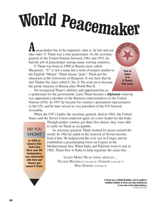 60
Apeacemaker has to be impartial—that is, be fair and not
take sides. U Thant was a true peacemaker. As the secretary-
general of the United Nations between 1961 and 1971, he
had the job of peacemaker among many warring countries.
U Thant was born in 1909 in Burma (now called
Myanmar). “U” is not a name but a term of respect similar to
the English “Mister.” Thant means “pure.” Thant got his
education at the University of Rangoon. It was here that he
met Thakin Nu, later called U Nu. U Nu went on to become
the prime minister of Burma after World War II.
Nu recognized Thant’s abilities and appointed him as
a spokesman for the government. Later Thant became a diplomat when he
was appointed a member of the Burmese representatives to the United
Nations (UN). In 1957 he became his country’s permanent representative
to the UN, and he later served as vice president of the UN General
Assembly.
When the UN’s leader, the secretary-general, died in 1961, the United
States and the Soviet Union could not agree on a new leader for the body.
Though neither country got their first choice, they were able
to settle on Thant as acceptable.
As secretary-general, Thant worked for peace around the
world. In 1962 he aided in the removal of Soviet missiles
from Cuba. He helped end the civil war in Congo, and he
established a peacekeeping force on Cyprus in the
Mediterranean Sea. When India and Pakistan went to war in
1965, Thant flew to India to help negotiate the cease-fire.
LEARN MORE! READ THESE ARTICLES…
NELSON MANDELA (VOLUME 4) • YANGON (VOLUME 7)
MAO ZEDONG (VOLUME 4)
World Peacemaker
True or
false?
U is
U Thant’s
first name.
SEA
RCH LI
GHT
U Thant was a faithful Buddhist, and he applied a
Buddhist attitude of focus and open-mindedness
to his work at the United Nations.
© Bettmann/Corbis
In 1976 an
island in New
York’s East
River, near UN
headquarters,
was redecorated
with trees and
flowers and
named U Thant.
DID YOU
KNOW?
 