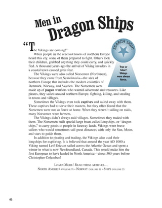 62
The Vikings are coming!”
When people in the seacoast towns of northern Europe
heard this cry, some of them prepared to fight. Others took
their children, grabbed anything they could carry, and quickly
fled. A thousand years ago the arrival of Viking invaders in
a coastal town caused great fear.
The Vikings were also called Norsemen (Northmen),
because they came from Scandinavia—the area of
northern Europe that includes the modern countries of
Denmark, Norway, and Sweden. The Norsemen were
made up of pagan warriors who wanted adventure and treasures. Like
pirates, they sailed around northern Europe, fighting, killing, and stealing
in towns and villages.
Sometimes the Vikings even took captives and sailed away with them.
These captives had to serve their masters, but they often found that the
Norsemen were not so fierce at home. When they weren’t sailing on raids,
many Norsemen were farmers.
The Vikings didn’t always raid villages. Sometimes they traded with
them. The Norsemen built special large boats called longships, or “dragon
ships,” to carry goods to people in faraway lands. Vikings were brave
sailors who would sometimes sail great distances with only the Sun, Moon,
and stars to guide them.
In addition to pirating and trading, the Vikings also used their
longships for exploring. It is believed that around the year AD 1000 a
Viking named Leif Ericson sailed across the Atlantic Ocean and spent a
winter in what is now Newfoundland, Canada. This would make him the
first European to have landed in North America—about 500 years before
Christopher Columbus!
LEARN MORE! READ THESE ARTICLES…
NORTH AMERICA (VOLUME 9) • NORWAY (VOLUME 6) • SHIPS (VOLUME 2)
Men in
Dragon Ships
True or
false?
Vikings
were always
fierce.
SEA
RCH LI
GHT
“
 