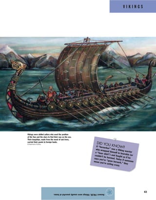 V I K I N G S
63
Answer:FALSE.Vikingswereusuallypeacefulathome.
★
Vikings were skilled sailors who used the position
of the Sun and the stars to find their way on the sea.
Their longships, made from the wood of oak trees,
carried their goods to foreign lands.
© Bettmann/Corbis
DID YOU KNOW?A “berserker” was a Viking warrior
who wrapped himself in bearskin (or
a “bear shirt”) and fought as if he
couldn’t be harmed. Today if someone
says you’ve “gone berserk,” they
mean you’re acting crazy.
 
