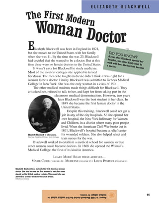 Elizabeth Blackwell was born in England in 1821,
but she moved to the United States with her family
when she was 11. By the time she was 23, Blackwell
had decided that she wanted to be a doctor. But at this
time there were no female doctors in the United States.
It wasn’t easy for Blackwell to study medicine.
Most of the medical colleges she applied to turned
her down. The men who taught medicine didn’t think it was right for a
woman to be a doctor. Finally Blackwell was admitted to Geneva Medical
College in New York. She was the only woman in a class of 150.
The other medical students made things difficult for Blackwell. They
criticized her, refused to talk to her, and kept her from taking part in the
classroom medical demonstrations. However, two years
later Blackwell was the best student in her class. In
1849 she became the first female doctor in the
United States.
Despite this training, Blackwell could not get a
job in any of the city hospitals. So she opened her
own hospital, the New York Infirmary for Women
and Children, in a district where many poor people
lived. When the American Civil War broke out in
1861, Blackwell’s hospital became a relief center
for wounded soldiers. She also helped select and
train nurses for the war.
Blackwell worked to establish a medical school for women so that
other women could become doctors. In 1868 she opened the Woman’s
Medical College, the first of its kind in America.
LEARN MORE! READ THESE ARTICLES…
MARIE CURIE (VOLUME 4) • MEDICINE (VOLUME 2) • LOUIS PASTEUR (VOLUME 4)
E L I Z A B E T H B L A C K W E L L
65
Answer:In1868Blackwellstartedthefirstmedicalschool(or
medicalcollege)forwomen.
★
The First Modern
Woman Doctor
Elizabeth Blackwell was not only the first American woman
doctor. She also became the first woman to have her name
placed on the British medical register. This meant she was
allowed to practice medicine in Great Britain.
© Bettmann/Corbis
DID YOU KNOW?A year after Blackwell opened her
hospital, her sister Emily went to
work with her. She too had become
a doctor.
Elizabeth Blackwell in later years.
Courtesy, Hobart and William Smith Colleges
 