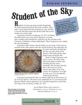 N I C O L A U S C O P E R N I C U S
69
Hundreds of years ago many people thought that
the Earth stayed still and the Sun went around it. Then
came a man named Nicolaus Copernicus, who said that
it was the Sun that stayed still and the Earth that moved.
And he was mostly right.
Copernicus was born on February 19, 1473, in Poland.
His father died a few years after Copernicus was born,
and a wealthy uncle brought the young boy up. He sent him to the
University of Kraków to study mathematics. There Copernicus also studied
the stars and planets.
Copernicus didn’t believe that the Earth was the center of the universe
and that all the other planets and stars circled around it. He studied the sky
for years and finally decided that
the Sun sat at the center of the
universe. The Earth and the other
planets spun around the Sun.
Some of what Copernicus said
wasn’t correct. We know today
that all the planets and the stars,
including the Sun, move
constantly. We also know that the
Sun is the center not of the
universe but rather of the solar
system. Yet Copernicus was right
in some ways. It is true that the
Earth circles the Sun.
Copernicus presented his ideas in a book called On the Revolutions of
the Celestial Spheres. The book wasn’t published for 13 years because the
Roman Catholic church opposed it. It is said that Copernicus received the
first copy as he was dying, on May 24, 1543.
Answer:Copernicusstudiedtheskiesandfinallydecidedthatthe
EarthcirclestheSun.
★
Student of the Sky
An image of the solar system as Copernicus imagined it.
© Stefano Bianchetti/Corbis
Unlike most people in his day, Nicolaus
Copernicus didn’t believe that the Earth
was the center of the universe. And his
studies eventually showed that he was right.
© Bettmann/Corbis
DID YOU KNOW?
Andreas Osiander, who was in charge
of getting Copernicus’ last book
printed, made some changes and
added a note to the front saying that
the book wasn’t meant to be true—
all without the author’s permission!
LEARN MORE! READ THESE ARTICLES…
ASTRONOMY (VOLUME 2) • GALILEO (VOLUME 4)
JOHANNES KEPLER (VOLUME 4)
 