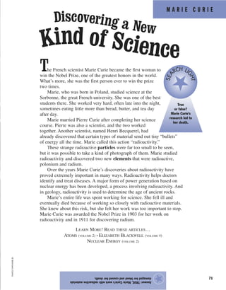 M A R I E C U R I E
71
The French scientist Marie Curie became the first woman to
win the Nobel Prize, one of the greatest honors in the world.
What’s more, she was the first person ever to win the prize
two times.
Marie, who was born in Poland, studied science at the
Sorbonne, the great French university. She was one of the best
students there. She worked very hard, often late into the night,
sometimes eating little more than bread, butter, and tea day
after day.
Marie married Pierre Curie after completing her science
course. Pierre was also a scientist, and the two worked
together. Another scientist, named Henri Becquerel, had
already discovered that certain types of material send out tiny “bullets”
of energy all the time. Marie called this action “radioactivity.”
These strange radioactive particles were far too small to be seen,
but it was possible to take a kind of photograph of them. Marie studied
radioactivity and discovered two new elements that were radioactive,
polonium and radium.
Over the years Marie Curie’s discoveries about radioactivity have
proved extremely important in many ways. Radioactivity helps doctors
identify and treat diseases. A major form of power generation based on
nuclear energy has been developed, a process involving radioactivity. And
in geology, radioactivity is used to determine the age of ancient rocks.
Marie’s entire life was spent working for science. She fell ill and
eventually died because of working so closely with radioactive materials.
She knew about this risk, but she felt her work was too important to stop.
Marie Curie was awarded the Nobel Prize in 1903 for her work on
radioactivity and in 1911 for discovering radium.
LEARN MORE! READ THESE ARTICLES…
ATOMS (VOLUME 2) • ELIZABETH BLACKWELL (VOLUME 4)
NUCLEAR ENERGY (VOLUME 2)
Answer:TRUE.MarieCurie’sworkwithradioactivematerials
damagedherbloodandcausedherdeath.
★
©Bettmann/Corbis
Discovering a New
Kind of Science
True
or false?
Marie Curie’s
research led to
her death.
SEA
RCH LI
GHT
 
