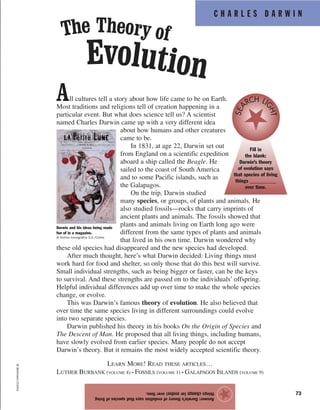 C H A R L E S D A R W I N
73
All cultures tell a story about how life came to be on Earth.
Most traditions and religions tell of creation happening in a
particular event. But what does science tell us? A scientist
named Charles Darwin came up with a very different idea
about how humans and other creatures
came to be.
In 1831, at age 22, Darwin set out
from England on a scientific expedition
aboard a ship called the Beagle. He
sailed to the coast of South America
and to some Pacific islands, such as
the Galapagos.
On the trip, Darwin studied
many species, or groups, of plants and animals. He
also studied fossils—rocks that carry imprints of
ancient plants and animals. The fossils showed that
plants and animals living on Earth long ago were
different from the same types of plants and animals
that lived in his own time. Darwin wondered why
these old species had disappeared and the new species had developed.
After much thought, here’s what Darwin decided: Living things must
work hard for food and shelter, so only those that do this best will survive.
Small individual strengths, such as being bigger or faster, can be the keys
to survival. And these strengths are passed on to the individuals’ offspring.
Helpful individual differences add up over time to make the whole species
change, or evolve.
This was Darwin’s famous theory of evolution. He also believed that
over time the same species living in different surroundings could evolve
into two separate species.
Darwin published his theory in his books On the Origin of Species and
The Descent of Man. He proposed that all living things, including humans,
have slowly evolved from earlier species. Many people do not accept
Darwin’s theory. But it remains the most widely accepted scientific theory.
LEARN MORE! READ THESE ARTICLES…
LUTHER BURBANK (VOLUME 4) • FOSSILS (VOLUME 1) • GALAPAGOS ISLANDS (VOLUME 9)
Answer:Darwin’stheoryofevolutionsaysthatspeciesofliving
thingschange(orevolve)overtime.
★
©Bettmann/Corbis
The Theory of
Evolution
Darwin and his ideas being made
fun of in a magazine.
© Archivo Iconografico S.A./Corbis
Fill in
the blank:
Darwin’s theory
of evolution says
that species of living
things __________
over time.
SEA
RCH LI
GHT
 