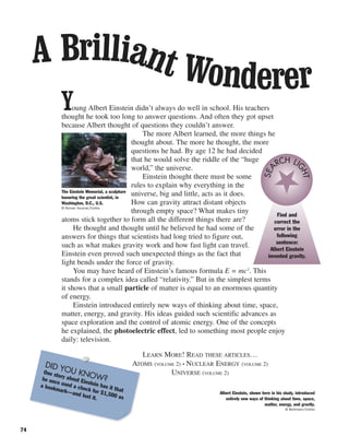 74
Young Albert Einstein didn’t always do well in school. His teachers
thought he took too long to answer questions. And often they got upset
because Albert thought of questions they couldn’t answer.
The more Albert learned, the more things he
thought about. The more he thought, the more
questions he had. By age 12 he had decided
that he would solve the riddle of the “huge
world,” the universe.
Einstein thought there must be some
rules to explain why everything in the
universe, big and little, acts as it does.
How can gravity attract distant objects
through empty space? What makes tiny
atoms stick together to form all the different things there are?
He thought and thought until he believed he had some of the
answers for things that scientists had long tried to figure out,
such as what makes gravity work and how fast light can travel.
Einstein even proved such unexpected things as the fact that
light bends under the force of gravity.
You may have heard of Einstein’s famous formula E = mc2
. This
stands for a complex idea called “relativity.” But in the simplest terms
it shows that a small particle of matter is equal to an enormous quantity
of energy.
Einstein introduced entirely new ways of thinking about time, space,
matter, energy, and gravity. His ideas guided such scientific advances as
space exploration and the control of atomic energy. One of the concepts
he explained, the photoelectric effect, led to something most people enjoy
daily: television.
A Brilliant Wonderer
DID YOU KNOW?
One story about Einstein has it that
he once used a check for $1,500 as
a bookmark—and lost it.
Albert Einstein, shown here in his study, introduced
entirely new ways of thinking about time, space,
matter, energy, and gravity.
© Bettmann/Corbis
The Einstein Memorial, a sculpture
honoring the great scientist, in
Washington, D.C., U.S.
© Roman Soumar/Corbis
LEARN MORE! READ THESE ARTICLES…
ATOMS (VOLUME 2) • NUCLEAR ENERGY (VOLUME 2)
UNIVERSE (VOLUME 2)
Find and
correct the
error in the
following
sentence:
Albert Einstein
invented gravity.
SEA
RCH LI
GHT
 