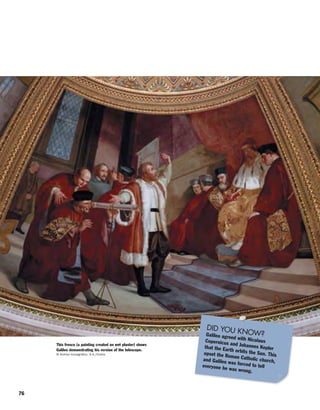 76
This fresco (a painting created on wet plaster) shows
Galileo demonstrating his version of the telescope.
© Archivo Iconografico, S.A./Corbis
DID YOU KNOW?Galileo agreed with NicolausCopernicus and Johannes Keplerthat the Earth orbits the Sun. Thisupset the Roman Catholic church,and Galileo was forced to telleveryone he was wrong.
 