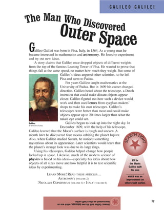77
G A L I L E O G A L I L E I
Galileo Galilei was born in Pisa, Italy, in 1564. As a young man he
became interested in mathematics and astronomy. He loved to experiment
and try out new ideas.
A story claims that Galileo once dropped objects of different weights
from the top of the famous Leaning Tower of Pisa. He wanted to prove that
things fall at the same speed, no matter how much they weigh. But some of
Galileo’s ideas angered other scientists, so he left
Pisa and went to Padua.
For years Galileo taught mathematics at the
University of Padua. But in 1609 his career changed
direction. Galileo heard about the telescope, a Dutch
invention that could make distant objects appear
closer. Galileo figured out how such a device would
work and then used lenses from eyeglass makers’
shops to make his own telescopes. Galileo’s
telescopes were better than most and could make
objects appear up to 20 times larger than what the
naked eye could see.
Galileo began to look up into the night sky. In
December 1609, with the help of his telescope,
Galileo learned that the Moon’s surface is rough and uneven. A
month later he discovered four moons orbiting the planet Jupiter.
Also, when Galileo studied Saturn, he noticed something
mysterious about its appearance. Later scientists would learn that
the planet’s strange look was due to its large rings.
Using his telescopes, Galileo helped change how people
looked up at space. Likewise, much of the modern science of
physics is based on his ideas—especially his ideas about how
objects of all sizes move and how helpful it is to test scientific
ideas by experimenting.
LEARN MORE! READ THESE ARTICLES…
ASTRONOMY (VOLUME 2)
NICOLAUS COPERNICUS (VOLUME 4) • ITALY (VOLUME 6)
Answer:Galileobuilthisowntelescope,whichwasan
improvementonothersbuiltearlier.
The Man Who DiscoveredOuter Space
Galileo.
© Bettmann/Corbis
Fill in
the blank:
Galileo built
his own
_____________,
which was an
improvement on
others built earlier.
SEA
RCH LI
GHT
★
 