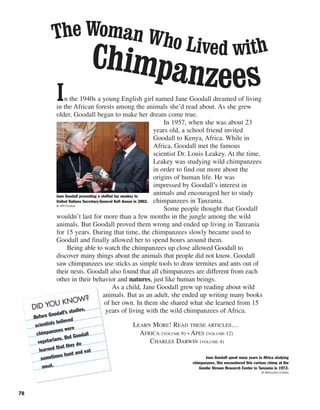 In the 1940s a young English girl named Jane Goodall dreamed of living
in the African forests among the animals she’d read about. As she grew
older, Goodall began to make her dream come true.
In 1957, when she was about 23
years old, a school friend invited
Goodall to Kenya, Africa. While in
Africa, Goodall met the famous
scientist Dr. Louis Leakey. At the time,
Leakey was studying wild chimpanzees
in order to find out more about the
origins of human life. He was
impressed by Goodall’s interest in
animals and encouraged her to study
chimpanzees in Tanzania.
Some people thought that Goodall
wouldn’t last for more than a few months in the jungle among the wild
animals. But Goodall proved them wrong and ended up living in Tanzania
for 15 years. During that time, the chimpanzees slowly became used to
Goodall and finally allowed her to spend hours around them.
Being able to watch the chimpanzees up close allowed Goodall to
discover many things about the animals that people did not know. Goodall
saw chimpanzees use sticks as simple tools to draw termites and ants out of
their nests. Goodall also found that all chimpanzees are different from each
other in their behavior and natures, just like human beings.
As a child, Jane Goodall grew up reading about wild
animals. But as an adult, she ended up writing many books
of her own. In them she shared what she learned from 15
years of living with the wild chimpanzees of Africa.
LEARN MORE! READ THESE ARTICLES…
AFRICA (VOLUME 8) • APES (VOLUME 12)
CHARLES DARWIN (VOLUME 4)
78
Jane Goodall presenting a stuffed toy monkey to
United Nations Secretary-General Kofi Annan in 2002.
© AFP/Corbis
The Woman Who Lived with
Chimpanzees
Jane Goodall spent many years in Africa studying
chimpanzees. She encountered this curious chimp at the
Gombe Stream Research Center in Tanzania in 1972.
© Bettmann/Corbis
DID YOU KNOW?
Before Goodall’s studies,
scientists believed
chimpanzees were
vegetarians. But Goodall
learned that they do
sometimes hunt and eat
meat.
 