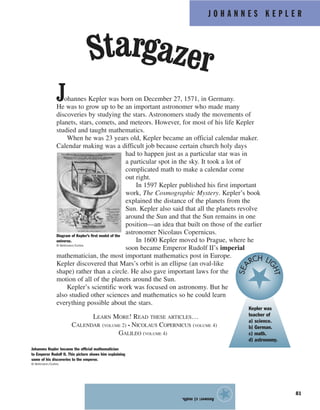 J O H A N N E S K E P L E R
81
Johannes Kepler was born on December 27, 1571, in Germany.
He was to grow up to be an important astronomer who made many
discoveries by studying the stars. Astronomers study the movements of
planets, stars, comets, and meteors. However, for most of his life Kepler
studied and taught mathematics.
When he was 23 years old, Kepler became an official calendar maker.
Calendar making was a difficult job because certain church holy days
had to happen just as a particular star was in
a particular spot in the sky. It took a lot of
complicated math to make a calendar come
out right.
In 1597 Kepler published his first important
work, The Cosmographic Mystery. Kepler’s book
explained the distance of the planets from the
Sun. Kepler also said that all the planets revolve
around the Sun and that the Sun remains in one
position—an idea that built on those of the earlier
astronomer Nicolaus Copernicus.
In 1600 Kepler moved to Prague, where he
soon became Emperor Rudolf II’s imperial
mathematician, the most important mathematics post in Europe.
Kepler discovered that Mars’s orbit is an ellipse (an oval-like
shape) rather than a circle. He also gave important laws for the
motion of all of the planets around the Sun.
Kepler’s scientific work was focused on astronomy. But he
also studied other sciences and mathematics so he could learn
everything possible about the stars.
LEARN MORE! READ THESE ARTICLES…
CALENDAR (VOLUME 2) • NICOLAUS COPERNICUS (VOLUME 4)
GALILEO (VOLUME 4)
Answer:c)math.
★
Stargazer
Diagram of Kepler’s first model of the
universe.
© Bettmann/Corbis
Johannes Kepler became the official mathematician
to Emperor Rudolf II. This picture shows him explaining
some of his discoveries to the emperor.
© Bettmann/Corbis
Kepler was
teacher of
a) science.
b) German.
c) math.
d) astronomy.
SEA
RCH LI
GHT
 