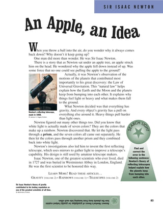 S I R I S A A C N E W T O N
83
When you throw a ball into the air, do you wonder why it always comes
back down? Why doesn’t it keep going up?
One man did more than wonder. He was Sir Isaac Newton.
There is a story that as Newton sat under an apple tree, an apple struck
him on the head. He wondered why the apple fell down instead of up. Was
some force that no one could see pulling the apple to the ground?
Actually, it was Newton’s observation of the
motions of the planets that contributed most
importantly to his great discovery: the Law of
Universal Gravitation. This “natural law” helps
explain how the Earth and the Moon and the planets
keep from bumping into each other. It explains why
things feel light or heavy and what makes them fall
to the ground.
What Newton decided was that everything has
gravity. And every object’s gravity has a pull on
everything else around it. Heavy things pull harder
than light ones.
Newton figured out many other things too. Did you know that
white light is actually made of seven colors? They are the colors that
make up a rainbow. Newton discovered that. He let the light pass
through a prism, and the seven colors all came out separately. He
then let the colors pass through another prism and they combined
back into white light.
Newton’s investigations also led him to invent the first reflecting
telescope, which uses mirrors to gather light to improve a telescope’s
capability. His design is still used by amateur telescope makers.
Isaac Newton, one of the greatest scientists who ever lived, died
in 1727 and was buried in Westminster Abbey in London, England.
He was the first scientist to be honored this way.
LEARN MORE! READ THESE ARTICLES…
GRAVITY (VOLUME 2) • RAINBOWS (VOLUME 1) • TELESCOPES (VOLUME 2)
Answer:Newton’stheoryofgravitation(orgravity)helpedexplain
howtheplanetskeepfrombumpingintoeachother.
★
An Apple, an Idea
Newton’s reflecting telescope,
made in 1668.
© James A. Sugar/Corbis
Sir Isaac Newton’s theory of gravity
contributed to his lasting reputation as
one of the greatest scientists of all time.
© Bettmann/Corbis
Find and
correct the
error in the
following sentence:
Newton’s theory of
reflecting telescopes
helped explain how
the planets keep
from bumping into
each other.
SEA
RCH LI
GHT
 