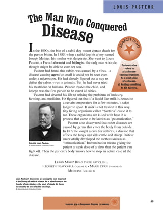 85
In the 1800s, the bite of a rabid dog meant certain death for
the person bitten. In 1885, when a rabid dog bit a boy named
Joseph Meister, his mother was desperate. She went to Louis
Pasteur, a French chemist and biologist, the only man who she
thought might be able to cure her son.
Pasteur had found that rabies was caused by a virus—a
disease-causing agent so small it could not be seen even
under a microscope. He had already figured out a way to
defeat the rabies virus in animals. But he had never tried
his treatment on humans. Pasteur treated the child, and
Joseph was the first person to be cured of rabies.
Pasteur had devoted his life to solving the problems of industry,
farming, and medicine. He figured out that if a liquid like milk is heated to
a certain temperature for a few minutes, it takes
longer to spoil. If milk is not treated in this way,
tiny living organisms called “bacteria” cause it to
rot. These organisms are killed with heat in a
process that came to be known as “pasteurization.”
Pasteur also discovered that other diseases are
caused by germs that enter the body from outside.
In 1877 he sought a cure for anthrax, a disease that
affects the lungs and kills cattle and sheep. Pasteur
successfully developed the method known as
“immunization.” Immunization means giving the
patient a weak dose of a virus that the patient can
fight off. Then the patient’s body knows how to stop an actual case of the
disease.
LEARN MORE! READ THESE ARTICLES…
ELIZABETH BLACKWELL (VOLUME 4) • MARIE CURIE (VOLUME 4)
MEDICINE (VOLUME 2)
The Man Who Conquered
Disease
Scientist Louis Pasteur.
© Hulton-Deutsch Collection/Corbis
Louis Pasteur’s discoveries are among the most important
in the history of medical science. He is often known as the
founder of microbiology—the study of simple life forms
too small to be seen with the naked eye.
© Hulton-Deutsch Collection/Corbis
Pasteurization
refers to
a) a disease-
causing organism.
b) a weak dose
of a disease.
c) heating something
to kill bacteria.
SEA
RCH LI
GHT
L O U I S P A S T E U R
Answer:c)heatingsomethingtokillbacteria.
★
 